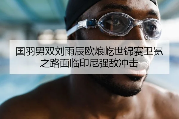 国羽男双刘雨辰欧烺屹世锦赛卫冕之路面临印尼强敌冲击